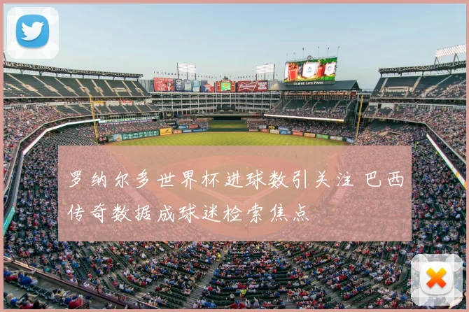 罗纳尔多世界杯进球数引关注 巴西传奇数据成球迷检索焦点