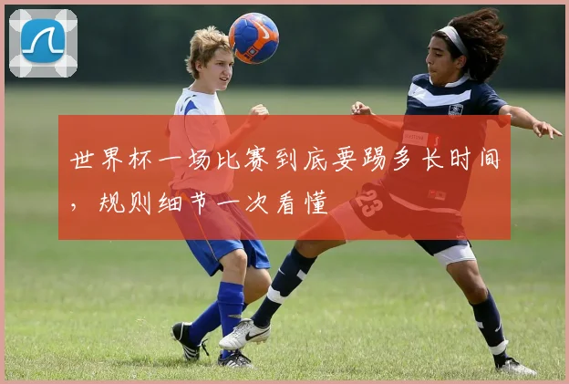 世界杯一场比赛到底要踢多长时间,规则细节一次看懂