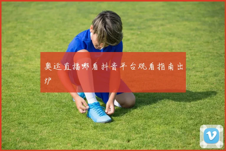 奥运直播哪看抖音平台观看指南出炉