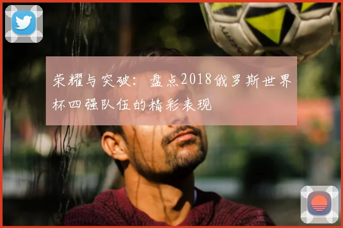 荣耀与突破:盘点2018俄罗斯世界杯四强队伍的精彩表现