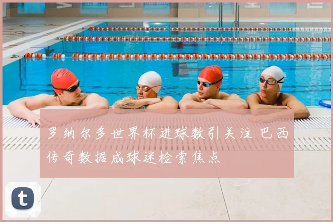 罗纳尔多世界杯进球数引关注 巴西传奇数据成球迷检索焦点