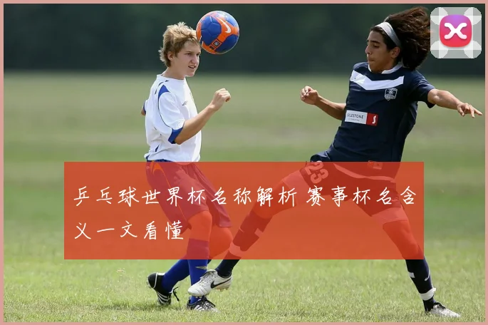 乒乓球世界杯名称解析 赛事杯名含义一文看懂