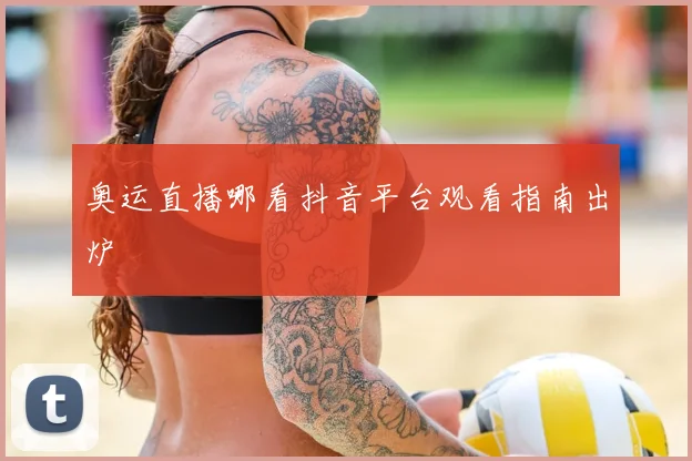 奥运直播哪看抖音平台观看指南出炉