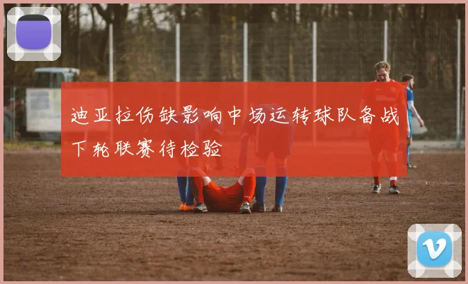 迪亚拉伤缺影响中场运转球队备战下轮联赛待检验