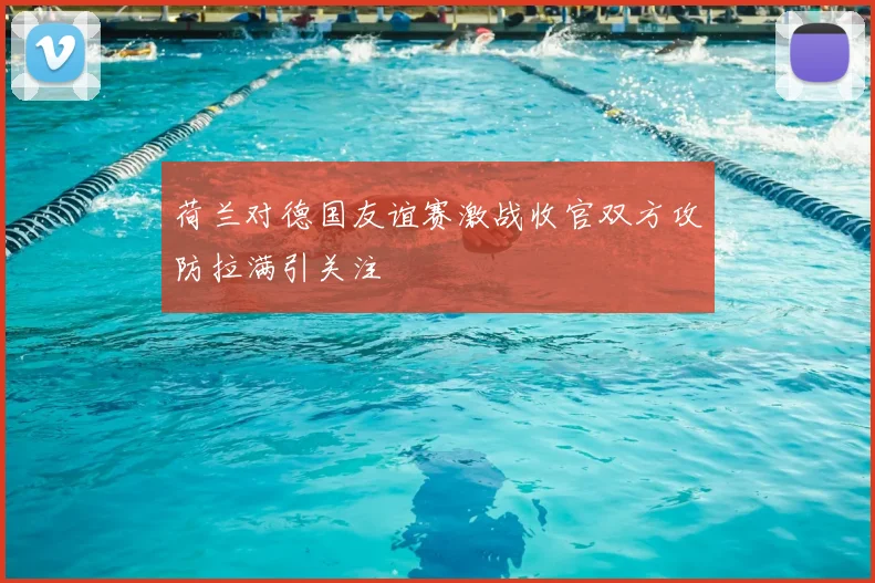 荷兰对德国友谊赛激战收官双方攻防拉满引关注