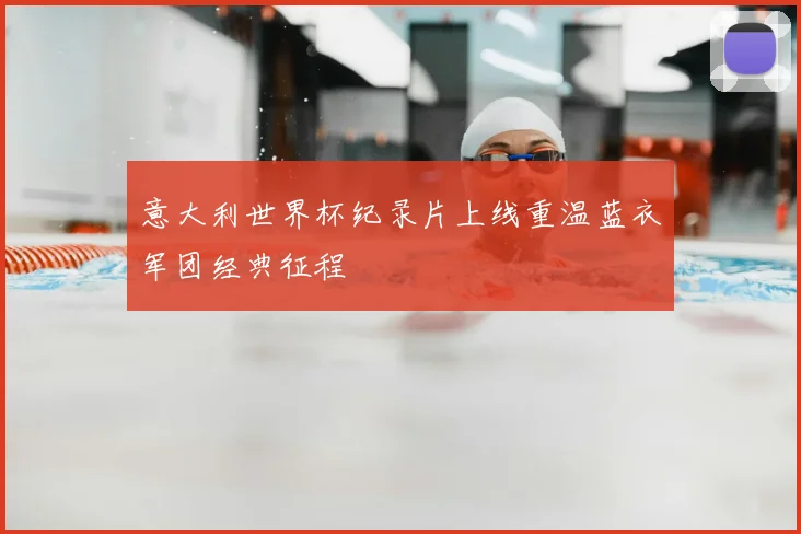 意大利世界杯纪录片上线重温蓝衣军团经典征程