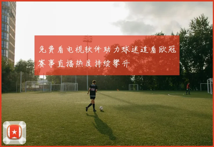 免费看电视软件助力球迷追看欧冠赛事直播热度持续攀升