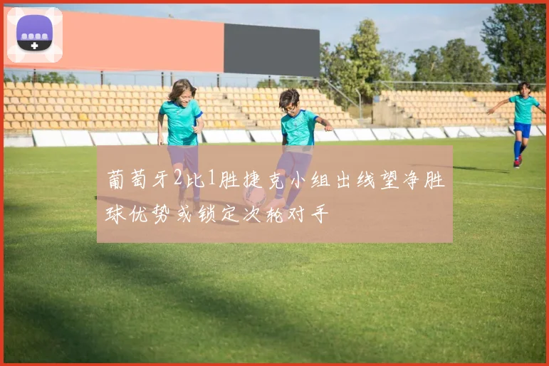 葡萄牙2比1胜捷克小组出线望净胜球优势或锁定次轮对手