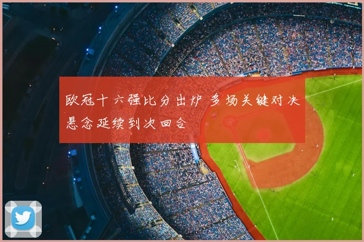 欧冠十六强比分出炉 多场关键对决悬念延续到次回合