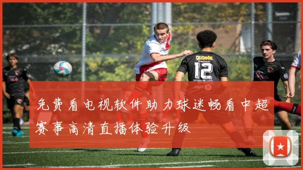 免费看电视软件助力球迷畅看中超赛事高清直播体验升级