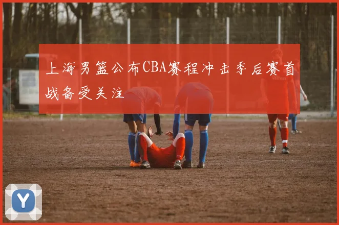 上海男篮公布CBA赛程冲击季后赛首战备受关注