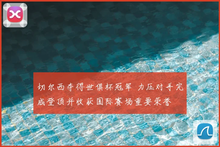 切尔西夺得世俱杯冠军 力压对手完成登顶并收获国际赛场重要荣誉
