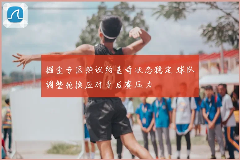 掘金专区热议约基奇状态稳定 球队调整轮换应对季后赛压力