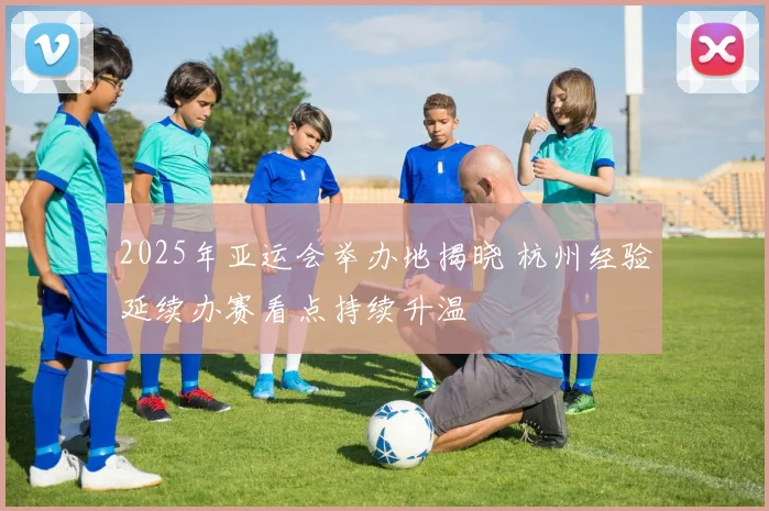 2025年亚运会举办地揭晓 杭州经验延续办赛看点持续升温