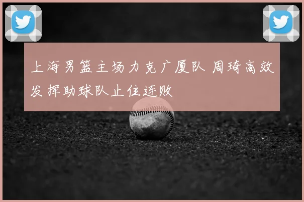 上海男篮主场力克广厦队 周琦高效发挥助球队止住连败