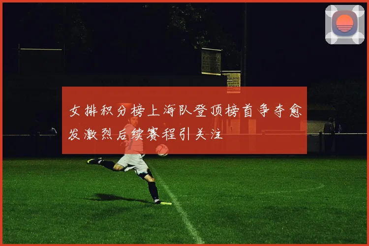 女排积分榜上海队登顶榜首争夺愈发激烈后续赛程引关注