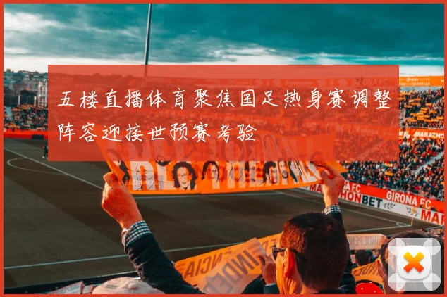 五楼直播体育聚焦国足热身赛调整阵容迎接世预赛考验