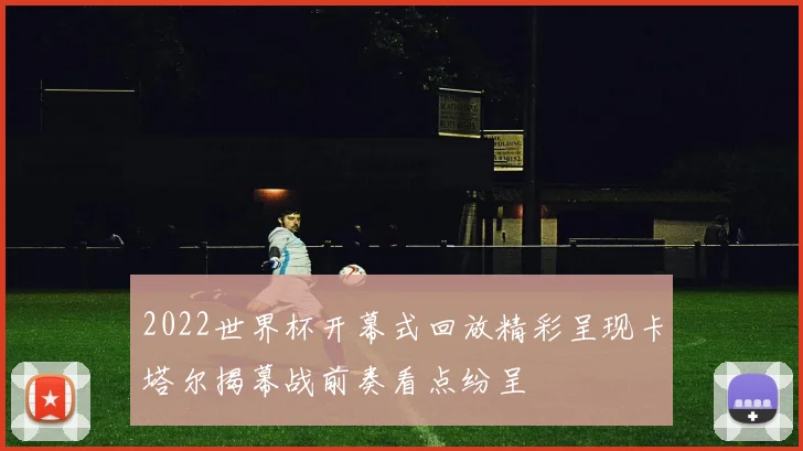 2022世界杯开幕式回放精彩呈现卡塔尔揭幕战前奏看点纷呈