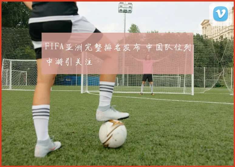 FIFA亚洲完整排名发布 中国队位列中游引关注