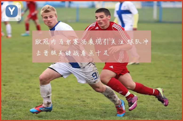 欧冠内马尔赛场表现引关注 球队冲击晋级关键战看点十足