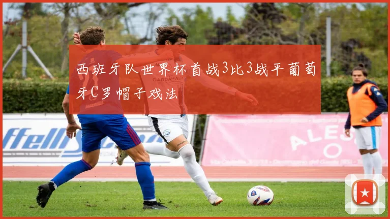 西班牙队世界杯首战3比3战平葡萄牙C罗帽子戏法