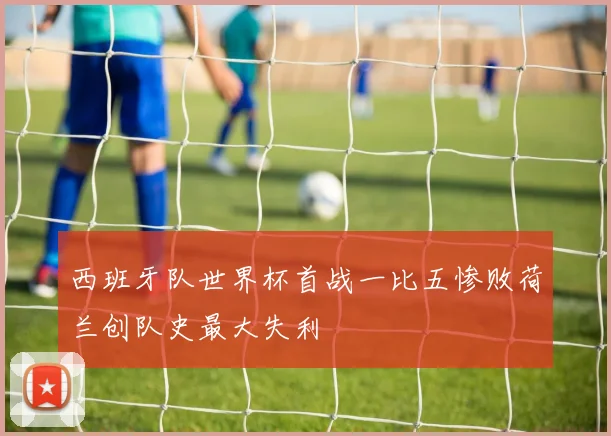 西班牙队世界杯首战一比五惨败荷兰创队史最大失利