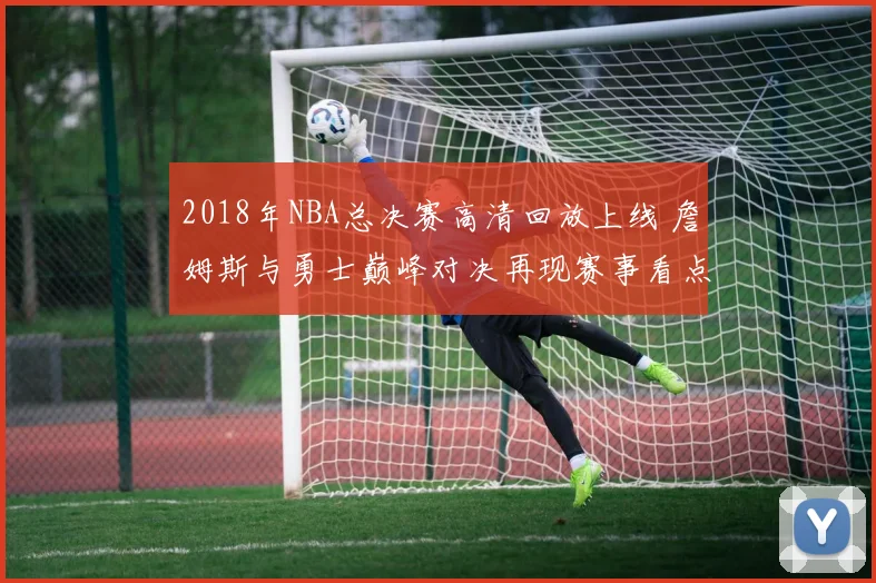 2018年NBA总决赛高清回放上线 詹姆斯与勇士巅峰对决再现赛事看点