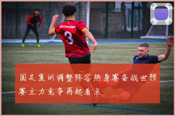 国足集训调整阵容热身赛备战世预赛主力竞争再起看点