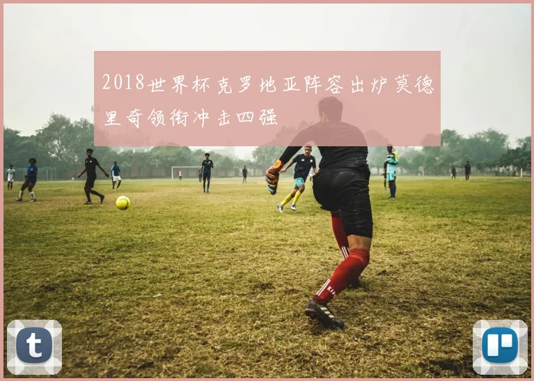 2018世界杯克罗地亚阵容出炉莫德里奇领衔冲击四强