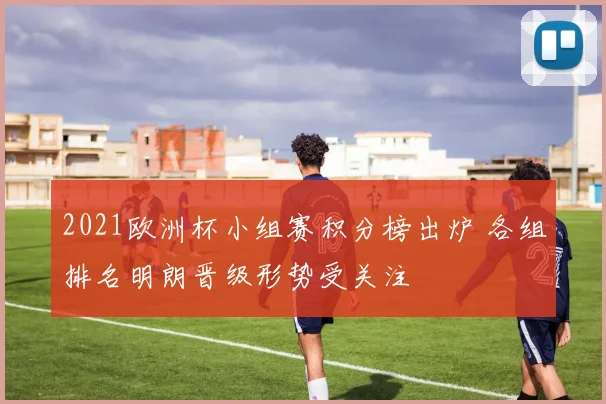 2021欧洲杯小组赛积分榜出炉 各组排名明朗晋级形势受关注