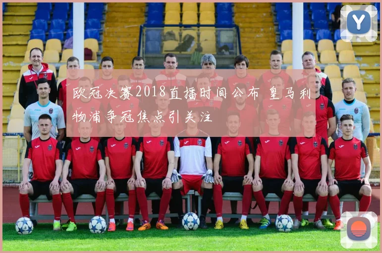 欧冠决赛2018直播时间公布 皇马利物浦争冠焦点引关注