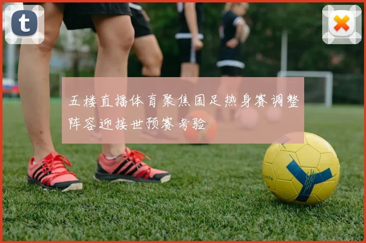 五楼直播体育聚焦国足热身赛调整阵容迎接世预赛考验