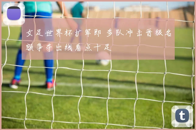 女足世界杯扩军即 多队冲击晋级名额争夺出线看点十足