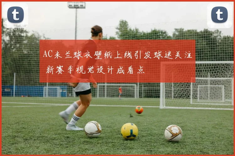 AC米兰球衣壁纸上线引发球迷关注 新赛季视觉设计成看点