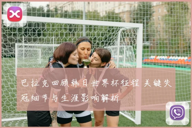 巴拉克回顾韩日世界杯征程 关键失冠细节与生涯影响解析