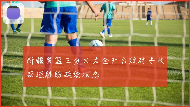 新疆男篮三分火力全开击败对手收获连胜盼延续状态