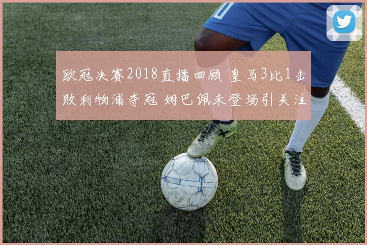 欧冠决赛2018直播回顾 皇马3比1击败利物浦夺冠 姆巴佩未登场引关注