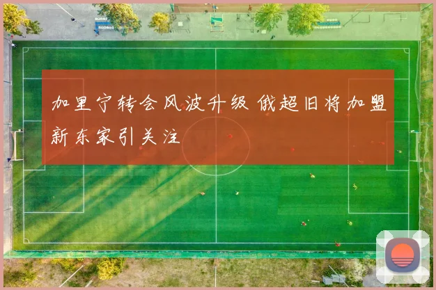 加里宁转会风波升级 俄超旧将加盟新东家引关注