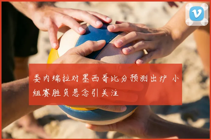 委内瑞拉对墨西哥比分预测出炉 小组赛胜负悬念引关注