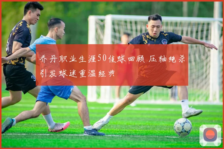 乔丹职业生涯50佳球回顾 压轴绝杀引发球迷重温经典