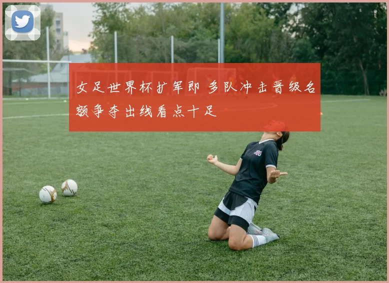 女足世界杯扩军即 多队冲击晋级名额争夺出线看点十足