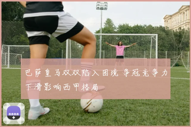 巴萨皇马双双陷入困境 争冠竞争力下滑影响西甲格局