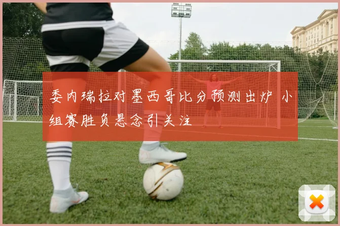委内瑞拉对墨西哥比分预测出炉 小组赛胜负悬念引关注