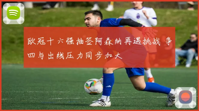 欧冠十六强抽签阿森纳再遇挑战 争四与出线压力同步加大