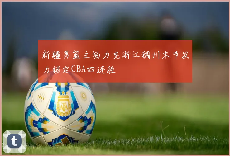 新疆男篮主场力克浙江稠州末节发力锁定CBA四连胜
