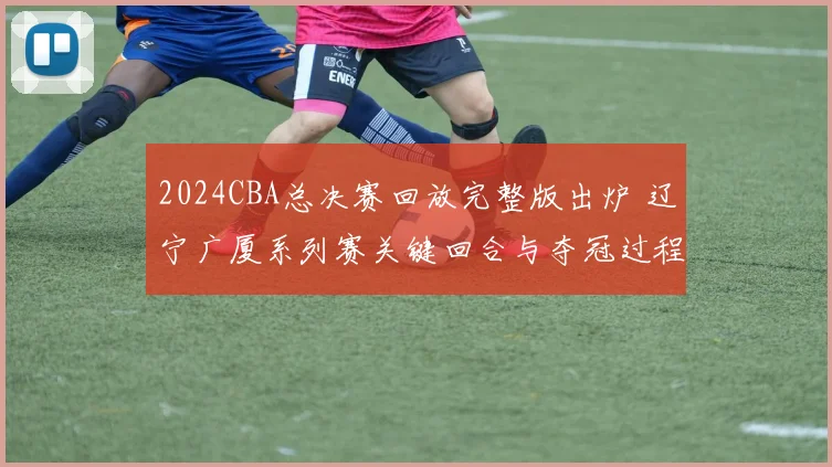 2024CBA总决赛回放完整版出炉 辽宁广厦系列赛关键回合与夺冠过程解析