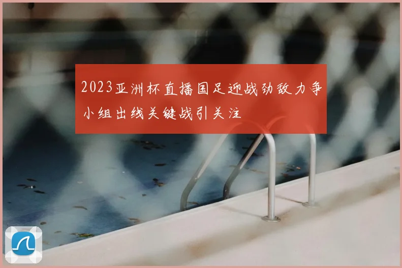 2023亚洲杯直播国足迎战劲敌力争小组出线关键战引关注