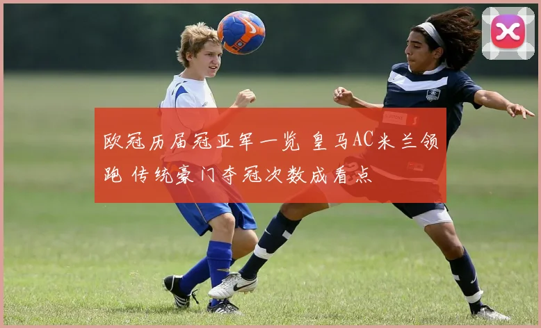 欧冠历届冠亚军一览 皇马AC米兰领跑 传统豪门夺冠次数成看点