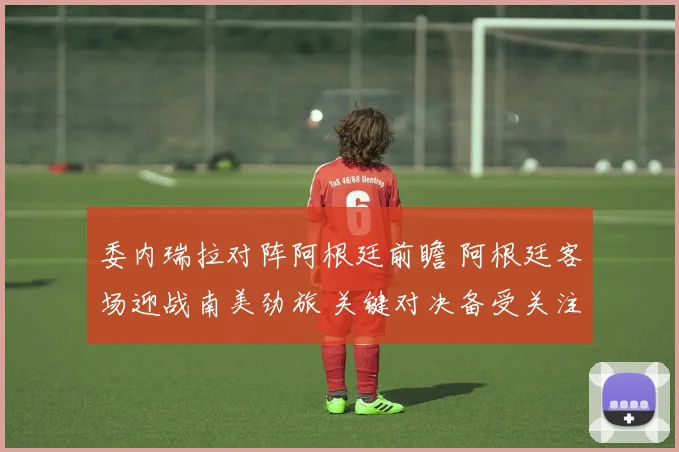委内瑞拉对阵阿根廷前瞻 阿根廷客场迎战南美劲旅 关键对决备受关注