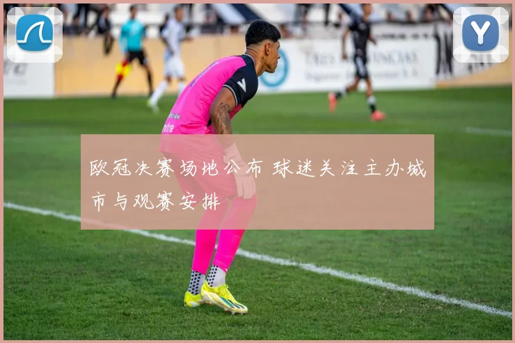 欧冠决赛场地公布 球迷关注主办城市与观赛安排